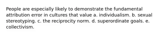 People are especially likely to demonstrate the fundamental attribution error in cultures that value a. individualism. b. sexual stereotyping. c. the reciprocity norm. d. superordinate goals. e. collectivism.