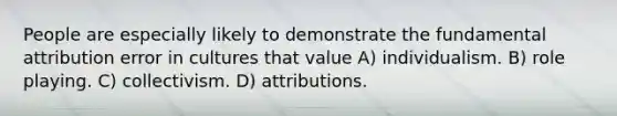 People are especially likely to demonstrate the fundamental attribution error in cultures that value A) individualism. B) role playing. C) collectivism. D) attributions.