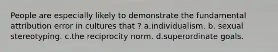 People are especially likely to demonstrate the fundamental attribution error in cultures that ? a.individualism. b. sexual stereotyping. c.the reciprocity norm. d.superordinate goals.