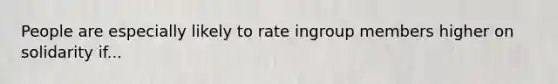 People are especially likely to rate ingroup members higher on solidarity if...
