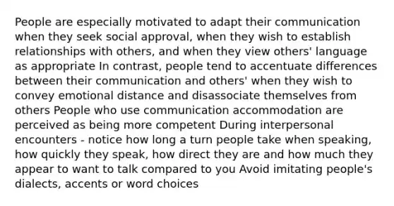 People are especially motivated to adapt their communication when they seek social approval, when they wish to establish relationships with others, and when they view others' language as appropriate In contrast, people tend to accentuate differences between their communication and others' when they wish to convey emotional distance and disassociate themselves from others People who use communication accommodation are perceived as being more competent During interpersonal encounters - notice how long a turn people take when speaking, how quickly they speak, how direct they are and how much they appear to want to talk compared to you Avoid imitating people's dialects, accents or word choices