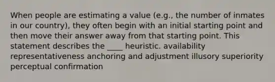 When people are estimating a value (e.g., the number of inmates in our country), they often begin with an initial starting point and then move their answer away from that starting point. This statement describes the ____ heuristic. availability representativeness anchoring and adjustment illusory superiority perceptual confirmation