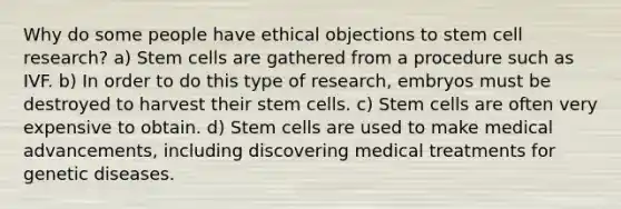 Why do some people have ethical objections to stem cell research? a) Stem cells are gathered from a procedure such as IVF. b) In order to do this type of research, embryos must be destroyed to harvest their stem cells. c) Stem cells are often very expensive to obtain. d) Stem cells are used to make medical advancements, including discovering medical treatments for genetic diseases.