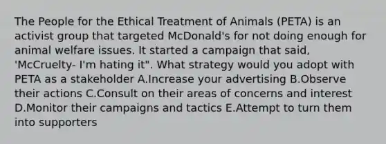 The People for the Ethical Treatment of Animals (PETA) is an activist group that targeted McDonald's for not doing enough for animal welfare issues. It started a campaign that said, 'McCruelty- I'm hating it". What strategy would you adopt with PETA as a stakeholder A.Increase your advertising B.Observe their actions C.Consult on their areas of concerns and interest D.Monitor their campaigns and tactics E.Attempt to turn them into supporters