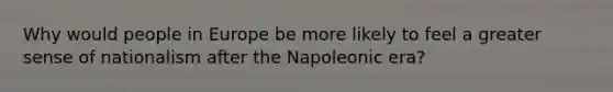 Why would people in Europe be more likely to feel a greater sense of nationalism after the Napoleonic era?