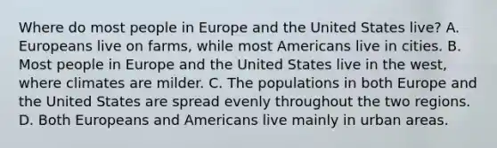 Where do most people in Europe and the United States live? A. Europeans live on farms, while most Americans live in cities. B. Most people in Europe and the United States live in the west, where climates are milder. C. The populations in both Europe and the United States are spread evenly throughout the two regions. D. Both Europeans and Americans live mainly in urban areas.