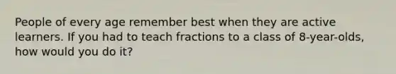 People of every age remember best when they are active learners. If you had to teach fractions to a class of 8-year-olds, how would you do it?