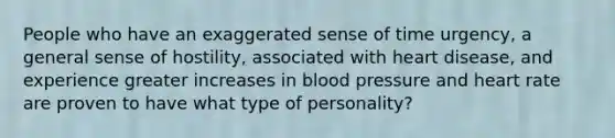 People who have an exaggerated sense of time urgency, a general sense of hostility, associated with heart disease, and experience greater increases in blood pressure and heart rate are proven to have what type of personality?