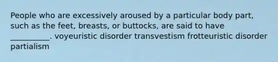 People who are excessively aroused by a particular body part, such as the feet, breasts, or buttocks, are said to have __________. voyeuristic disorder transvestism frotteuristic disorder partialism