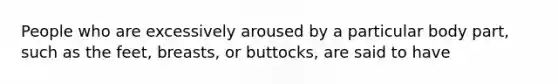 People who are excessively aroused by a particular body part, such as the feet, breasts, or buttocks, are said to have