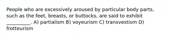 People who are excessively aroused by particular body parts, such as the feet, breasts, or buttocks, are said to exhibit __________. A) partialism B) voyeurism C) transvestism D) frotteurism