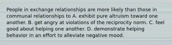 People in exchange relationships are more likely than those in communal relationships to A. exhibit pure altruism toward one another. B. get angry at violations of the reciprocity norm. C. feel good about helping one another. D. demonstrate helping behavior in an effort to alleviate negative mood.