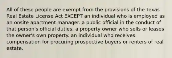 All of these people are exempt from the provisions of the Texas Real Estate License Act EXCEPT an individual who is employed as an onsite apartment manager. a public official in the conduct of that person's official duties. a property owner who sells or leases the owner's own property. an individual who receives compensation for procuring prospective buyers or renters of real estate.