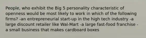 People, who exhibit the Big 5 personality characteristic of openness would be most likely to work in which of the following firms? -an entrepreneurial start-up in the high tech industry -a large discount retailer like Wal-Mart -a large fast-food franchise -a small business that makes cardboard boxes