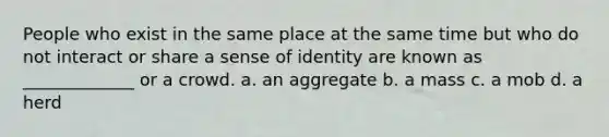 People who exist in the same place at the same time but who do not interact or share a sense of identity are known as _____________ or a crowd. a. an aggregate b. a mass c. a mob d. a herd