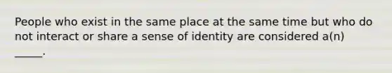 People who exist in the same place at the same time but who do not interact or share a sense of identity are considered a(n) _____.