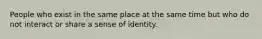 People who exist in the same place at the same time but who do not interact or share a sense of identity.