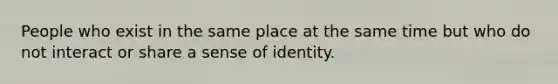 People who exist in the same place at the same time but who do not interact or share a sense of identity.