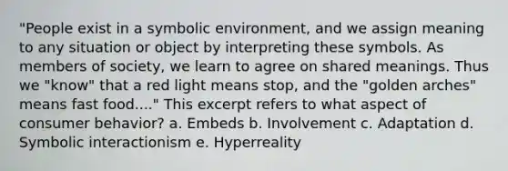 "People exist in a symbolic environment, and we assign meaning to any situation or object by interpreting these symbols. As members of society, we learn to agree on shared meanings. Thus we "know" that a red light means stop, and the "golden arches" means fast food...." This excerpt refers to what aspect of consumer behavior? a. Embeds b. Involvement c. Adaptation d. Symbolic interactionism e. Hyperreality