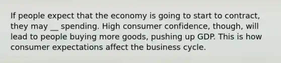 If people expect that the economy is going to start to contract, they may __ spending. High consumer confidence, though, will lead to people buying more goods, pushing up GDP. This is how consumer expectations affect the business cycle.