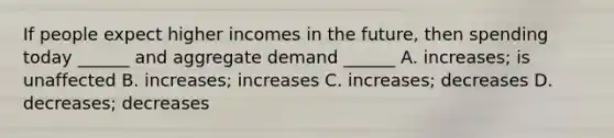 If people expect higher incomes in the future, then spending today ______ and aggregate demand ______ A. increases; is unaffected B. increases; increases C. increases; decreases D. decreases; decreases