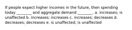 If people expect higher incomes in the future, then spending today ________ and aggregate demand ________. a. increases; is unaffected b. increases; increases c. increases; decreases d. decreases; decreases e. is unaffected; is unaffected