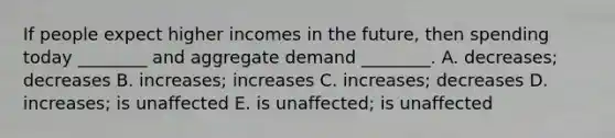 If people expect higher incomes in the future, then spending today ________ and aggregate demand ________. A. decreases; decreases B. increases; increases C. increases; decreases D. increases; is unaffected E. is unaffected; is unaffected