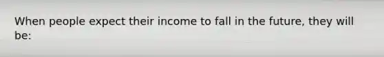 When people expect their income to fall in the future, they will be: