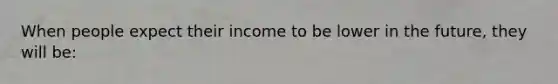 When people expect their income to be lower in the future, they will be: