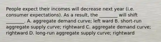 People expect their incomes will decrease next year (i.e. consumer expectations). As a result, the ________ will shift ________. A. aggregate demand curve; left ward B. short-run aggregate supply curve; rightward C. aggregate demand curve; rightward D. long-run aggregate supply curve; rightward