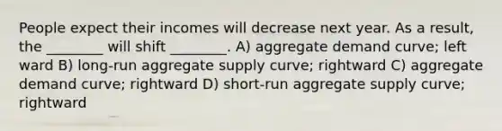 People expect their incomes will decrease next year. As a result, the ________ will shift ________. A) aggregate demand curve; left ward B) long-run aggregate supply curve; rightward C) aggregate demand curve; rightward D) short-run aggregate supply curve; rightward