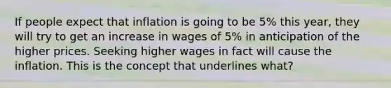 If people expect that inflation is going to be 5% this year, they will try to get an increase in wages of 5% in anticipation of the higher prices. Seeking higher wages in fact will cause the inflation. This is the concept that underlines what?