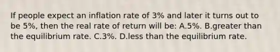 If people expect an inflation rate of 3% and later it turns out to be 5%, then the real rate of return will be: A.5%. B.<a href='https://www.questionai.com/knowledge/ktgHnBD4o3-greater-than' class='anchor-knowledge'>greater than</a> the equilibrium rate. C.3%. D.<a href='https://www.questionai.com/knowledge/k7BtlYpAMX-less-than' class='anchor-knowledge'>less than</a> the equilibrium rate.