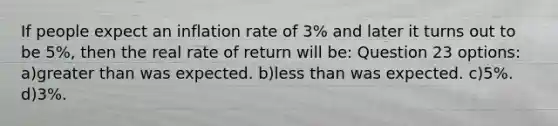 If people expect an inflation rate of 3% and later it turns out to be 5%, then the real rate of return will be: Question 23 options: a)greater than was expected. b)less than was expected. c)5%. d)3%.