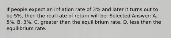 If people expect an inflation rate of 3% and later it turns out to be 5%, then the real rate of return will be: Selected Answer: A. 5%. B. 3%. C. greater than the equilibrium rate. D. less than the equilibrium rate.