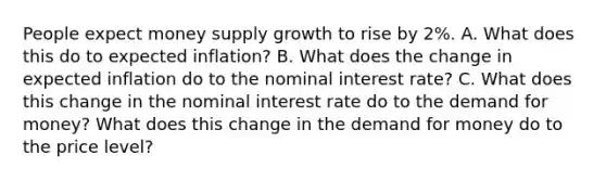 People expect money supply growth to rise by 2%. A. What does this do to expected inflation? B. What does the change in expected inflation do to the nominal interest rate? C. What does this change in the nominal interest rate do to the demand for money? What does this change in the demand for money do to the price level?