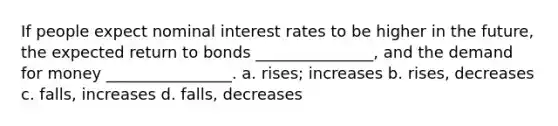 If people expect nominal interest rates to be higher in the future, the expected return to bonds _______________, and the demand for money ________________. a. rises; increases b. rises, decreases c. falls, increases d. falls, decreases