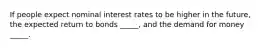 If people expect nominal interest rates to be higher in the future, the expected return to bonds _____, and the demand for money _____.