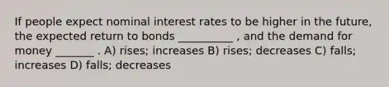 If people expect nominal interest rates to be higher in the future, the expected return to bonds __________ , and <a href='https://www.questionai.com/knowledge/klIDlybqd8-the-demand-for-money' class='anchor-knowledge'>the demand for money</a> _______ . A) rises; increases B) rises; decreases C) falls; increases D) falls; decreases