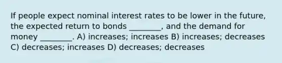 If people expect nominal interest rates to be lower in the future, the expected return to bonds ________, and the demand for money ________. A) increases; increases B) increases; decreases C) decreases; increases D) decreases; decreases