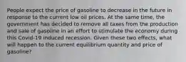 People expect the price of gasoline to decrease in the future in response to the current low oil prices. At the same time, the government has decided to remove all taxes from the production and sale of gasoline in an effort to stimulate the economy during this Covid-19 induced recession. Given these two effects, what will happen to the current equilibrium quantity and price of gasoline?