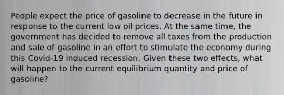 People expect the price of gasoline to decrease in the future in response to the current low oil prices. At the same time, the government has decided to remove all taxes from the production and sale of gasoline in an effort to stimulate the economy during this Covid-19 induced recession. Given these two effects, what will happen to the current equilibrium quantity and price of gasoline?