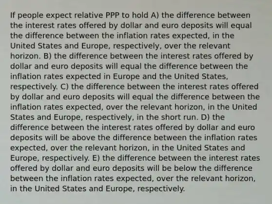 If people expect relative PPP to hold A) the difference between the interest rates offered by dollar and euro deposits will equal the difference between the inflation rates expected, in the United States and Europe, respectively, over the relevant horizon. B) the difference between the interest rates offered by dollar and euro deposits will equal the difference between the inflation rates expected in Europe and the United States, respectively. C) the difference between the interest rates offered by dollar and euro deposits will equal the difference between the inflation rates expected, over the relevant horizon, in the United States and Europe, respectively, in the short run. D) the difference between the interest rates offered by dollar and euro deposits will be above the difference between the inflation rates expected, over the relevant horizon, in the United States and Europe, respectively. E) the difference between the interest rates offered by dollar and euro deposits will be below the difference between the inflation rates expected, over the relevant horizon, in the United States and Europe, respectively.