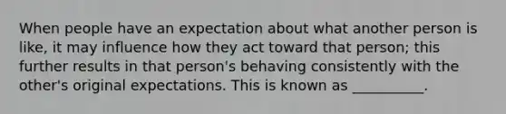 When people have an expectation about what another person is like, it may influence how they act toward that person; this further results in that person's behaving consistently with the other's original expectations. This is known as __________.