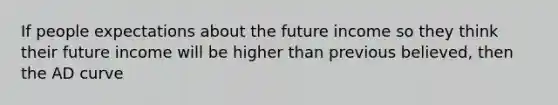 If people expectations about the future income so they think their future income will be higher than previous believed, then the AD curve