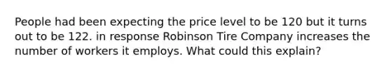 People had been expecting the price level to be 120 but it turns out to be 122. in response Robinson Tire Company increases the number of workers it employs. What could this explain?