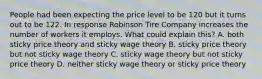 People had been expecting the price level to be 120 but it turns out to be 122. In response Robinson Tire Company increases the number of workers it employs. What could explain this? A. both sticky price theory and sticky wage theory B. sticky price theory but not sticky wage theory C. sticky wage theory but not sticky price theory D. neither sticky wage theory or sticky price theory