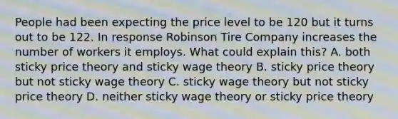 People had been expecting the price level to be 120 but it turns out to be 122. In response Robinson Tire Company increases the number of workers it employs. What could explain this? A. both sticky price theory and sticky wage theory B. sticky price theory but not sticky wage theory C. sticky wage theory but not sticky price theory D. neither sticky wage theory or sticky price theory