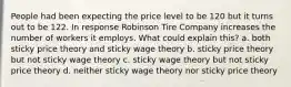 People had been expecting the price level to be 120 but it turns out to be 122. In response Robinson Tire Company increases the number of workers it employs. What could explain this? a. both sticky price theory and sticky wage theory b. sticky price theory but not sticky wage theory c. sticky wage theory but not sticky price theory d. neither sticky wage theory nor sticky price theory