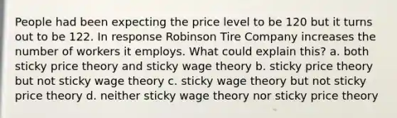 People had been expecting the price level to be 120 but it turns out to be 122. In response Robinson Tire Company increases the number of workers it employs. What could explain this? a. both sticky price theory and sticky wage theory b. sticky price theory but not sticky wage theory c. sticky wage theory but not sticky price theory d. neither sticky wage theory nor sticky price theory